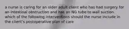 a nurse is caring for an older adult client who has had surgery for an intestinal obstruction and has an NG tube to wall suction. which of the following interventions should the nurse include in the client's postoperative plan of care