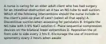 A nurse is caring for an older adult client who has had surgery for an intestinal obstruction an d has an NG tube to wall suction. Which of the following interventions should the nurse include in the client's post-op plan of care? (select all that apply) A. Discontinue suction when assessing for peristalsis B. Irrigate the NG tube with 0.9% NaCl solution C. Place sequential compression devices on the bilateral lower extremities D. Reposition the pt from side to side every 2 hrs E. Encourage the use of incentive spirometry every 2 hours when awake