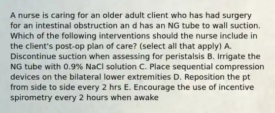 A nurse is caring for an older adult client who has had surgery for an intestinal obstruction an d has an NG tube to wall suction. Which of the following interventions should the nurse include in the client's post-op plan of care? (select all that apply) A. Discontinue suction when assessing for peristalsis B. Irrigate the NG tube with 0.9% NaCl solution C. Place sequential compression devices on the bilateral lower extremities D. Reposition the pt from side to side every 2 hrs E. Encourage the use of incentive spirometry every 2 hours when awake