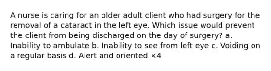 A nurse is caring for an older adult client who had surgery for the removal of a cataract in the left eye. Which issue would prevent the client from being discharged on the day of surgery? a. Inability to ambulate b. Inability to see from left eye c. Voiding on a regular basis d. Alert and oriented ×4