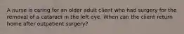 A nurse is caring for an older adult client who had surgery for the removal of a cataract in the left eye. When can the client return home after outpatient surgery?