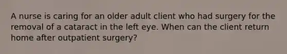 A nurse is caring for an older adult client who had surgery for the removal of a cataract in the left eye. When can the client return home after outpatient surgery?