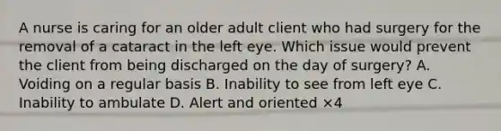 A nurse is caring for an older adult client who had surgery for the removal of a cataract in the left eye. Which issue would prevent the client from being discharged on the day of surgery? A. Voiding on a regular basis B. Inability to see from left eye C. Inability to ambulate D. Alert and oriented ×4