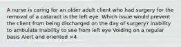 A nurse is caring for an older adult client who had surgery for the removal of a cataract in the left eye. Which issue would prevent the client from being discharged on the day of surgery? Inability to ambulate Inability to see from left eye Voiding on a regular basis Alert and oriented ×4