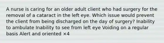 A nurse is caring for an older adult client who had surgery for the removal of a cataract in the left eye. Which issue would prevent the client from being discharged on the day of surgery? Inability to ambulate Inability to see from left eye Voiding on a regular basis Alert and oriented ×4