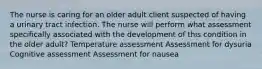 The nurse is caring for an older adult client suspected of having a urinary tract infection. The nurse will perform what assessment specifically associated with the development of this condition in the older adult? Temperature assessment Assessment for dysuria Cognitive assessment Assessment for nausea