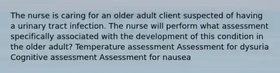 The nurse is caring for an older adult client suspected of having a urinary tract infection. The nurse will perform what assessment specifically associated with the development of this condition in the older adult? Temperature assessment Assessment for dysuria Cognitive assessment Assessment for nausea