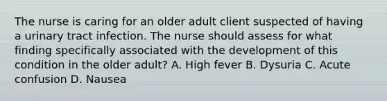 The nurse is caring for an older adult client suspected of having a urinary tract infection. The nurse should assess for what finding specifically associated with the development of this condition in the older adult? A. High fever B. Dysuria C. Acute confusion D. Nausea