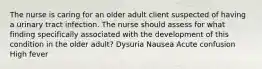 The nurse is caring for an older adult client suspected of having a urinary tract infection. The nurse should assess for what finding specifically associated with the development of this condition in the older adult? Dysuria Nausea Acute confusion High fever