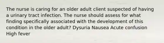 The nurse is caring for an older adult client suspected of having a urinary tract infection. The nurse should assess for what finding specifically associated with the development of this condition in the older adult? Dysuria Nausea Acute confusion High fever