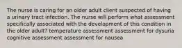 The nurse is caring for an older adult client suspected of having a urinary tract infection. The nurse will perform what assessment specifically associated with the development of this condition in the older adult? temperature assessment assessment for dysuria cognitive assessment assessment for nausea