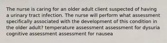 The nurse is caring for an older adult client suspected of having a urinary tract infection. The nurse will perform what assessment specifically associated with the development of this condition in the older adult? temperature assessment assessment for dysuria cognitive assessment assessment for nausea