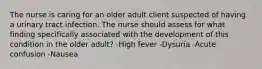 The nurse is caring for an older adult client suspected of having a urinary tract infection. The nurse should assess for what finding specifically associated with the development of this condition in the older adult? -High fever -Dysuria -Acute confusion -Nausea