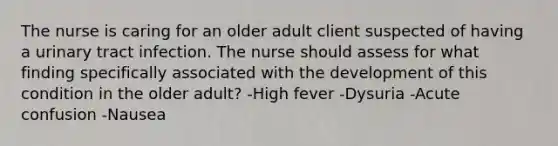 The nurse is caring for an older adult client suspected of having a urinary tract infection. The nurse should assess for what finding specifically associated with the development of this condition in the older adult? -High fever -Dysuria -Acute confusion -Nausea