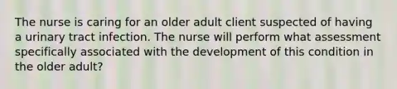 The nurse is caring for an older adult client suspected of having a urinary tract infection. The nurse will perform what assessment specifically associated with the development of this condition in the older adult?