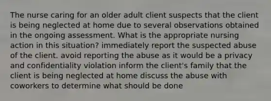 The nurse caring for an older adult client suspects that the client is being neglected at home due to several observations obtained in the ongoing assessment. What is the appropriate nursing action in this situation? immediately report the suspected abuse of the client. avoid reporting the abuse as it would be a privacy and confidentiality violation inform the client's family that the client is being neglected at home discuss the abuse with coworkers to determine what should be done