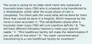 The nurse is caring for an older adult client who sustained a traumatic brain injury​ (TBI) who is schedule to be transferred to a rehabilitation center after the acute phase of care is completed. The client asks the nurse what will be done for them there that cannot be done in a hospital. Which response by the nurse is most ​accurate? A. ​"The rehabilitation phase after a traumatic brain injury​ (TBI) will cure cognitive​ deficits." B. ​"You will have different therapies tailored to meet your specific​ needs." C. ​"This healthcare facility will make the determination if you are safe to live​ alone." D. ​"You seem concerned about transitioning to a new healthcare facility for​ treatment."