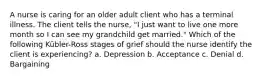 A nurse is caring for an older adult client who has a terminal illness. The client tells the nurse, "I just want to live one more month so I can see my grandchild get married." Which of the following Kübler-Ross stages of grief should the nurse identify the client is experiencing? a. Depression b. Acceptance c. Denial d. Bargaining