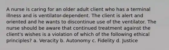 A nurse is caring for an older adult client who has a terminal illness and is ventilator-dependent. The client is alert and oriented and he wants to discontinue use of the ventilator. The nurse should be aware that continued treatment against the client's wishes is a violation of which of the following ethical principles? a. Veracity b. Autonomy c. Fidelity d. Justice