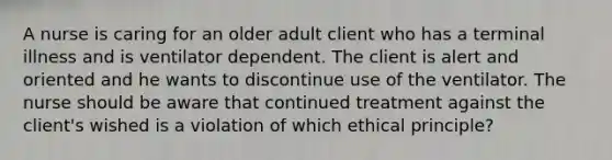 A nurse is caring for an older adult client who has a terminal illness and is ventilator dependent. The client is alert and oriented and he wants to discontinue use of the ventilator. The nurse should be aware that continued treatment against the client's wished is a violation of which ethical principle?