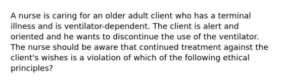 A nurse is caring for an older adult client who has a terminal illness and is ventilator-dependent. The client is alert and oriented and he wants to discontinue the use of the ventilator. The nurse should be aware that continued treatment against the client's wishes is a violation of which of the following ethical principles?