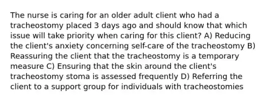 The nurse is caring for an older adult client who had a tracheostomy placed 3 days ago and should know that which issue will take priority when caring for this client? A) Reducing the client's anxiety concerning self-care of the tracheostomy B) Reassuring the client that the tracheostomy is a temporary measure C) Ensuring that the skin around the client's tracheostomy stoma is assessed frequently D) Referring the client to a support group for individuals with tracheostomies