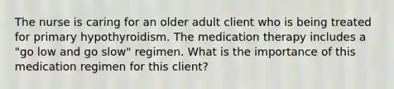 The nurse is caring for an older adult client who is being treated for primary hypothyroidism. The medication therapy includes a "go low and go slow" regimen. What is the importance of this medication regimen for this client?