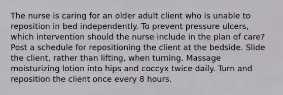 The nurse is caring for an older adult client who is unable to reposition in bed independently. To prevent pressure ulcers, which intervention should the nurse include in the plan of care? Post a schedule for repositioning the client at the bedside. Slide the client, rather than lifting, when turning. Massage moisturizing lotion into hips and coccyx twice daily. Turn and reposition the client once every 8 hours.