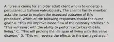 A nurse is caring for an older adult client who is to undergo a percutaneous balloon valvuloplasty. The client's family member asks the nurse to explain the expected outcome of this procedure. Which of the following responses should the nurse give? A. "This will improve blood flow of the coronary arteries." B. "This will assist with the ability to perform activities of daily living." C. "This will prolong the life span of living with this valve disorder." D. "This will reverse the effects to the damaged area."