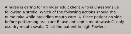 A nurse is caring for an older adult client who is unresponsive following a stroke. Which of the following actions should the nurse take while providing mouth care. A. Place patient on side before performing oral care B. use antiseptic mouthwash C. only use dry mouth swabs D. sit the patient in high Fowler's