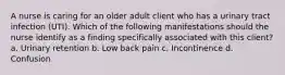 A nurse is caring for an older adult client who has a urinary tract infection (UTI). Which of the following manifestations should the nurse identify as a finding specifically associated with this client? a. Urinary retention b. Low back pain c. Incontinence d. Confusion