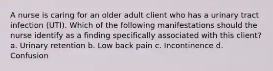 A nurse is caring for an older adult client who has a urinary tract infection (UTI). Which of the following manifestations should the nurse identify as a finding specifically associated with this client? a. Urinary retention b. Low back pain c. Incontinence d. Confusion