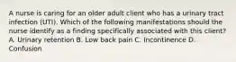 A nurse is caring for an older adult client who has a urinary tract infection (UTI). Which of the following manifestations should the nurse identify as a finding specifically associated with this client? A. Urinary retention B. Low back pain C. Incontinence D. Confusion