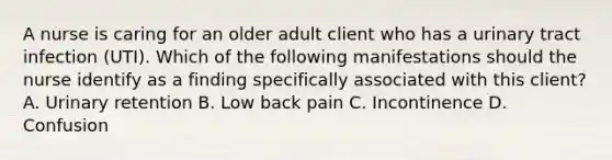 A nurse is caring for an older adult client who has a urinary tract infection (UTI). Which of the following manifestations should the nurse identify as a finding specifically associated with this client? A. Urinary retention B. Low back pain C. Incontinence D. Confusion