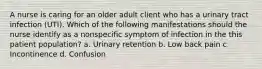 A nurse is caring for an older adult client who has a urinary tract infection (UTI). Which of the following manifestations should the nurse identify as a nonspecific symptom of infection in the this patient population? a. Urinary retention b. Low back pain c. Incontinence d. Confusion