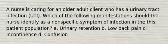 A nurse is caring for an older adult client who has a urinary tract infection (UTI). Which of the following manifestations should the nurse identify as a nonspecific symptom of infection in the this patient population? a. Urinary retention b. Low back pain c. Incontinence d. Confusion