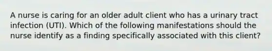 A nurse is caring for an older adult client who has a urinary tract infection (UTI). Which of the following manifestations should the nurse identify as a finding specifically associated with this client?