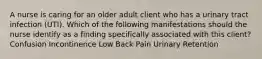 A nurse is caring for an older adult client who has a urinary tract infection (UTI). Which of the following manifestations should the nurse identify as a finding specifically associated with this client? Confusion Incontinence Low Back Pain Urinary Retention