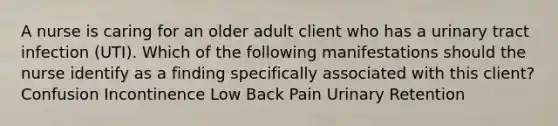 A nurse is caring for an older adult client who has a urinary tract infection (UTI). Which of the following manifestations should the nurse identify as a finding specifically associated with this client? Confusion Incontinence Low Back Pain Urinary Retention