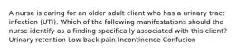 A nurse is caring for an older adult client who has a urinary tract infection (UTI). Which of the following manifestations should the nurse identify as a finding specifically associated with this client? Urinary retention Low back pain Incontinence Confusion