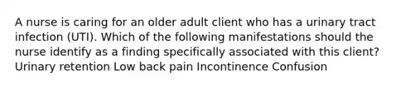 A nurse is caring for an older adult client who has a urinary tract infection (UTI). Which of the following manifestations should the nurse identify as a finding specifically associated with this client? Urinary retention Low back pain Incontinence Confusion