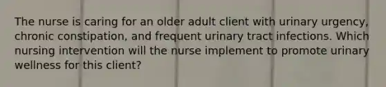 The nurse is caring for an older adult client with urinary urgency, chronic constipation, and frequent urinary tract infections. Which nursing intervention will the nurse implement to promote urinary wellness for this client?