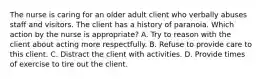 The nurse is caring for an older adult client who verbally abuses staff and visitors. The client has a history of paranoia. Which action by the nurse is appropriate? A. Try to reason with the client about acting more respectfully. B. Refuse to provide care to this client. C. Distract the client with activities. D. Provide times of exercise to tire out the client.