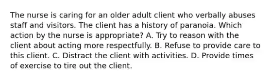 The nurse is caring for an older adult client who verbally abuses staff and visitors. The client has a history of paranoia. Which action by the nurse is appropriate? A. Try to reason with the client about acting more respectfully. B. Refuse to provide care to this client. C. Distract the client with activities. D. Provide times of exercise to tire out the client.