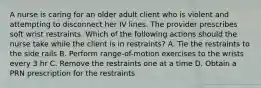 A nurse is caring for an older adult client who is violent and attempting to disconnect her IV lines. The provider prescribes soft wrist restraints. Which of the following actions should the nurse take while the client is in restraints? A. Tie the restraints to the side rails B. Perform range-of-motion exercises to the wrists every 3 hr C. Remove the restraints one at a time D. Obtain a PRN prescription for the restraints