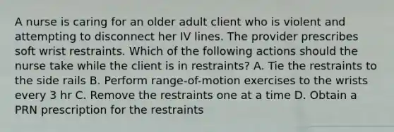 A nurse is caring for an older adult client who is violent and attempting to disconnect her IV lines. The provider prescribes soft wrist restraints. Which of the following actions should the nurse take while the client is in restraints? A. Tie the restraints to the side rails B. Perform range-of-motion exercises to the wrists every 3 hr C. Remove the restraints one at a time D. Obtain a PRN prescription for the restraints