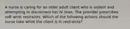 A nurse is caring for an older adult client who is violent and attempting to disconnect her IV lines. The provider prescribes soft wrist restraints. Which of the following actions should the nurse take while the client is in restraints?