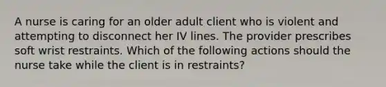 A nurse is caring for an older adult client who is violent and attempting to disconnect her IV lines. The provider prescribes soft wrist restraints. Which of the following actions should the nurse take while the client is in restraints?