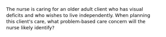 The nurse is caring for an older adult client who has visual deficits and who wishes to live independently. When planning this client's care, what problem-based care concern will the nurse likely identify?