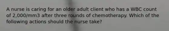 A nurse is caring for an older adult client who has a WBC count of 2,000/mm3 after three rounds of chemotherapy. Which of the following actions should the nurse take?